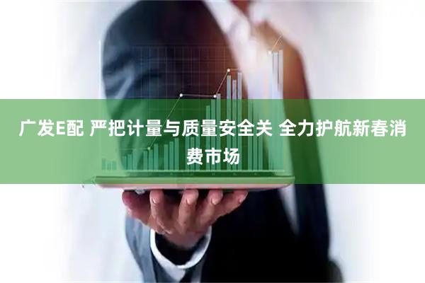 广发E配 严把计量与质量安全关 全力护航新春消费市场
