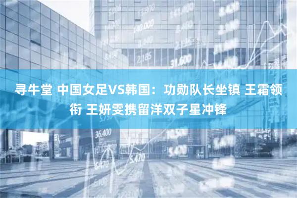 寻牛堂 中国女足VS韩国：功勋队长坐镇 王霜领衔 王妍雯携留洋双子星冲锋