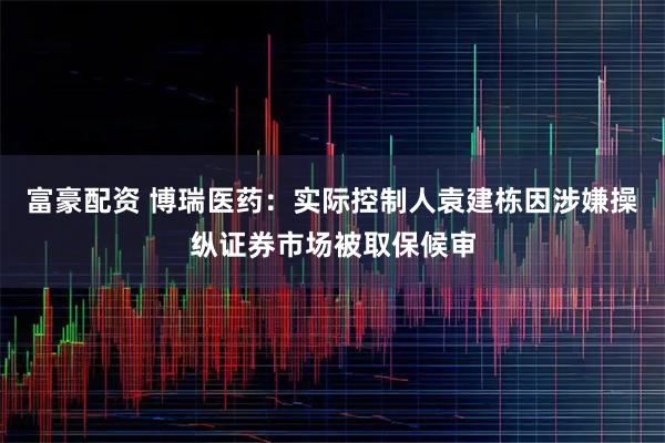 富豪配资 博瑞医药：实际控制人袁建栋因涉嫌操纵证券市场被取保候审