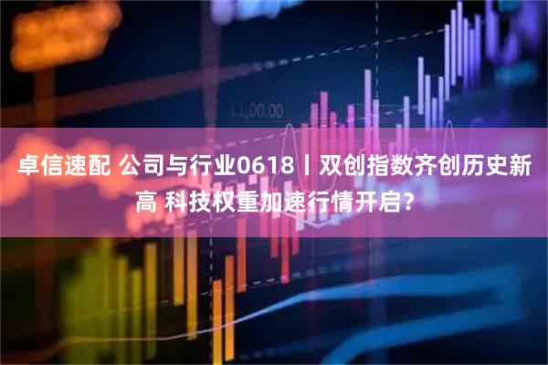 卓信速配 公司与行业0618丨双创指数齐创历史新高 科技权重加速行情开启？