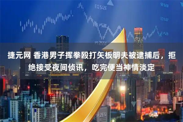 捷元网 香港男子挥拳殴打矢板明夫被逮捕后，拒绝接受夜间侦讯，吃完便当神情淡定