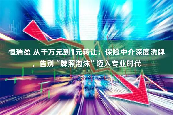 恒瑞盈 从千万元到1元转让：保险中介深度洗牌，告别“牌照泡沫”迈入专业时代