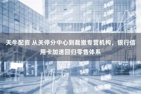 天牛配资 从关停分中心到裁撤专营机构，银行信用卡加速回归零售体系